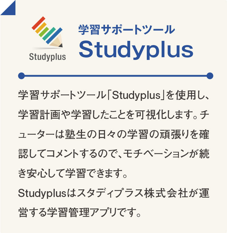 学習サポートツール Studyplus 学習サポートツール「Studyplus」を使用し、学習計画や学習したことを可視化します。チューターは塾生の日々の学習の頑張りを確認してコメントするので、モチベーションが続き安心して学習できます。Studyplusはスタディプラス株式会社が運営する学習管理アプリです。
