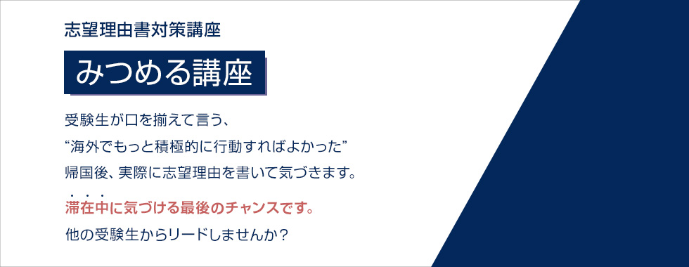 志望理由書対策講座 みつめる講座 受験生が口を揃えて言う、“海外でもっと積極的に行動すればよかった” 帰国後、実際に志望理由書を書いて気づきます。 滞在中に気づける最後のチャンスです。 他の受験生からリードしませんか？