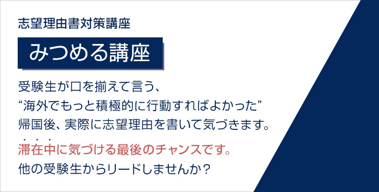 志望理由書対策講座 みつめる講座 受験生が口を揃えて言う、“海外でもっと積極的に行動すればよかった” 帰国後、実際に志望理由書を書いて気づきます。 滞在中に気づける最後のチャンスです。 他の受験生からリードしませんか？