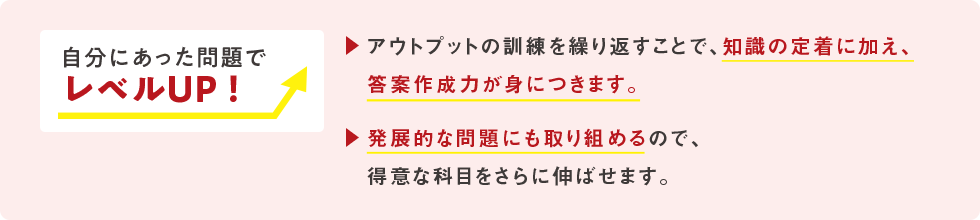 自分に合った問題でレベルUP！ アウトプットの訓練を繰り返すことで、知識の定着に加え、答案作成力が身につきます。 発展的な問題にも取り組めるので、得意な科目をさらに伸ばせます。