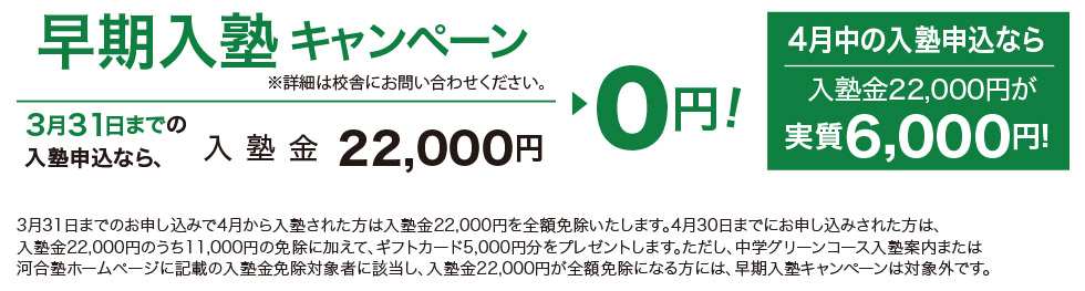 早期入塾キャンペーン ※詳細は校舎にお問い合わせください 3月31日までの入塾申込なら、入塾金22,000円▶0円！ 4月中の入塾申込なら入塾金22,000円が実質6,000円！ 3月31日までのお申し込みで4月から入塾された方は入塾金22,000円を全額免除いたします。4月30日までにお申し込みされた方は、入塾金22,000円のうち11,000円の免除に加えて、ギフトカード5,000円分をプレゼントします。ただし、中学グリーンコース入塾案内または河合塾ホームページに記載の入塾金免除対象者に該当し、入塾金22,000円が全額免除になる方には、早期入塾キャンペーンは対象外です。