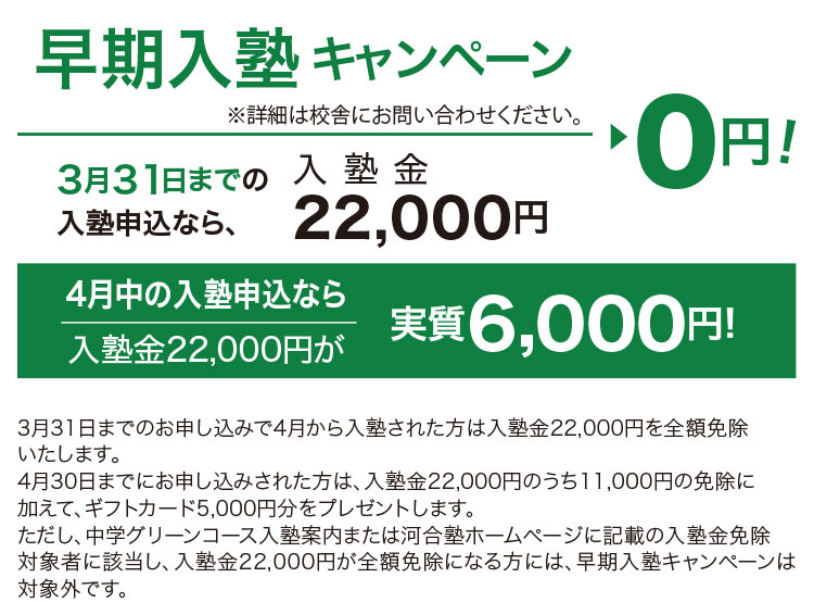 早期入塾キャンペーン ※詳細は校舎にお問い合わせください 3月31日までの入塾申込なら、入塾金22,000円▶0円！ 4月中の入塾申込なら入塾金22,000円が実質6,000円！ 3月31日までのお申し込みで4月から入塾された方は入塾金22,000円を全額免除いたします。4月30日までにお申し込みされた方は、入塾金22,000円のうち11,000円の免除に加えて、ギフトカード5,000円分をプレゼントします。ただし、中学グリーンコース入塾案内または河合塾ホームページに記載の入塾金免除対象者に該当し、入塾金22,000円が全額免除になる方には、早期入塾キャンペーンは対象外です。