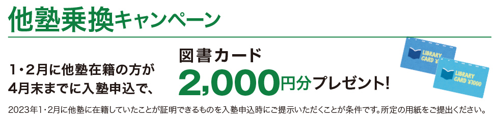 他塾乗換キャンペーン 1・2月に他塾在籍の方が4月末までに入塾申込で、図書カード2,000円分プレゼント！ 2023年1・2月に他塾に在籍していたことが証明できるものをご提示いただくことが条件です。 入塾申込時にご提示ください。