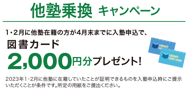 他塾乗換キャンペーン 1・2月に他塾在籍の方が4月末までに入塾申込で、図書カード2,000円分プレゼント！ 2023年1・2月に他塾に在籍していたことが証明できるものをご提示いただくことが条件です。 入塾申込時にご提示ください。