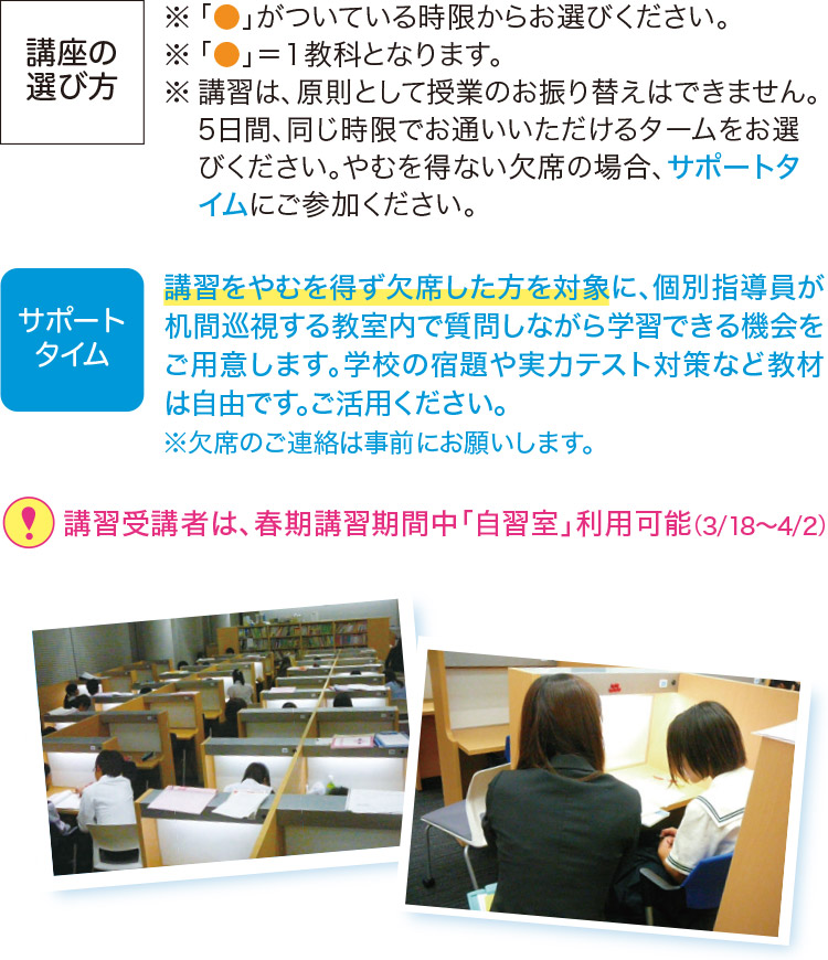 講座の選び方※「●」がついている時限からお選びください。※「●」＝1教科となります。※講習は、原則として授業のお振り替えはできません。5日間、同じ時限でお通いいただけるタームをお選びください。やむを得ない欠席の場合、サポートタイムにご参加ください。 サポートタイム 講習をやむを得ず欠席した方を対象に、個別指導員が机間巡視する教室内で質問しながら学習できる機会をご用意します。学校の宿題や実力テスト対策など教材は自由です。ご活用ください。※欠席のご連絡は事前にお願いします。 ！講習受講者は、春期講習期間中「自習室」利用可能（3／18～4／2））