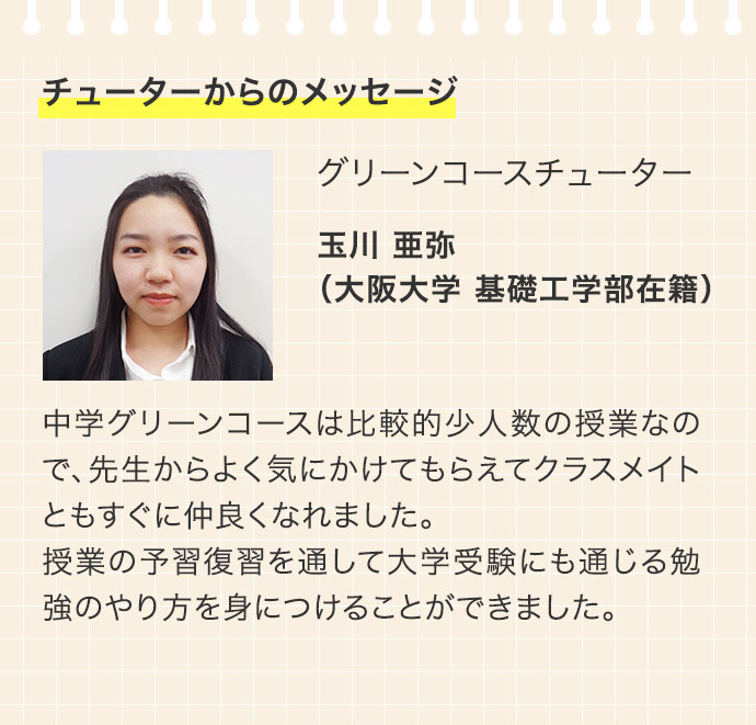 チューターからのメッセージ グリーンコースチューター 玉川 亜弥（大阪大学 基礎工学部在籍） 中学グリーンコースは比較的少人数の授業なので、先生からよく気にかけてもらえてクラスメイトともすぐに仲良くなれました。授業の予習復習を通して大学受験にも通じる勉強のやり方を身につけることができました。