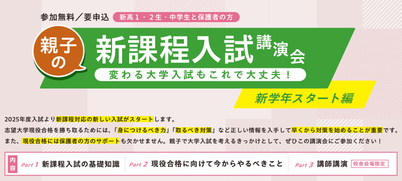 参加無料／要申込 新高1・2生・中学生と保護者の方 親子の新課程入試講演会 変わる大学入試もこれで大丈夫！ 新学年スタート編 2025年度入試より新課程対応の新しい入試がスタートします。志望大学現役合格を勝ち取るためには、「身につけるべき力」「取るべき対策」など正しい情報を入手して早くから対策を始めることが重要です。また、現役合格には保護者の方のサポートも欠かせません。親子で大学入試を考えるきっかけとして、ぜひこの講演会にご参加ください！ 内容 Part1 新課程入試の基礎知識 Part2 現役合格に向けて今からやるべきこと Part3 講師講演 校舎会場限定