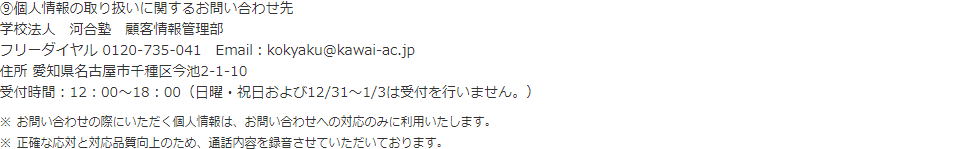 ⑨個人情報の取り扱いに関するお問い合わせ先 学校法人　河合塾　顧客情報管理部 フリーダイヤル 0120-735-041 住所 愛知県名古屋市千種区今池2-1-10 受付時間：12：00～18：00（日曜・祝日および12/31～1/3は受付を行いません。） ※お問い合わせの際にいただく個人情報は、お問い合わせへの対応のみに利用いたします。 ※正確な応対と対応品質向上のため、通話内容を録音させていただいております。