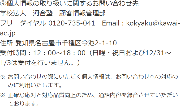 ⑨個人情報の取り扱いに関するお問い合わせ先 学校法人　河合塾　顧客情報管理部 フリーダイヤル 0120-735-041 住所 愛知県名古屋市千種区今池2-1-10 受付時間：12：00～18：00（日曜・祝日および12/31～1/3は受付を行いません。） ※お問い合わせの際にいただく個人情報は、お問い合わせへの対応のみに利用いたします。 ※正確な応対と対応品質向上のため、通話内容を録音させていただいております。