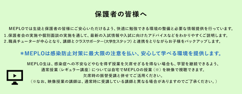 保護者の皆様へ MEPLOでは生徒と保護者の皆様にご安心いただけるよう、快適に勉強できる環境の整備と必要な情報提供を行っています。 1.保護者会の実施や個別面談の実施を通して、最新の入試情報や入試に向けたアドバイスなどわかりやすくご説明します。2.職員チューターが中心となり、講師とクラスサポーター（大学生スタッフ）と連携をとりながらお子様をバックアップします。＊MEPLOは感染防止対策に最大限の注意を払い、安心して学べる環境を提供します。 MEPLO生は、感染症への不安などやむを得ず授業を欠席せざるを得ない場合も、学習を継続できるよう、通常授業（レギュラー講座）については自宅でMEPLOの授業（※）を映像で視聴できます。欠席時の振替受講と併せてご活用ください。（※なお、映像授業の講師は、通常時に受講している講師と異なる場合がありますのでご了承ください。）
