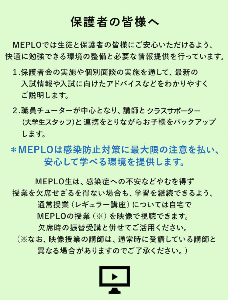 保護者の皆様へ MEPLOでは生徒と保護者の皆様にご安心いただけるよう、快適に勉強できる環境の整備と必要な情報提供を行っています。 1.保護者会の実施や個別面談の実施を通して、最新の入試情報や入試に向けたアドバイスなどわかりやすくご説明します。2.職員チューターが中心となり、講師とクラスサポーター（大学生スタッフ）と連携をとりながらお子様をバックアップします。＊MEPLOは感染防止対策に最大限の注意を払い、安心して学べる環境を提供します。 MEPLO生は、感染症への不安などやむを得ず授業を欠席せざるを得ない場合も、学習を継続できるよう、通常授業（レギュラー講座）については自宅でMEPLOの授業（※）を映像で視聴できます。欠席時の振替受講と併せてご活用ください。（※なお、映像授業の講師は、通常時に受講している講師と異なる場合がありますのでご了承ください。）