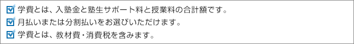 学費とは、入塾金と塾生サポート料と授業料の合計額です。月払いまたは分割払いをお選びいただけます。学費には、教材費・消費税を含みます。