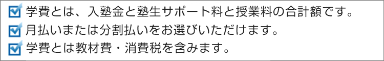 学費とは、入塾金と塾生サポート料と授業料の合計額です。月払いまたは分割払いをお選びいただけます。学費には、教材費・消費税を含みます。