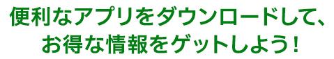 便利なアプリをダウンロードして、お得な情報をゲットしよう！