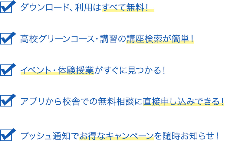 ダウンロード、利用はすべて無料！ 高校グリーンコース・講習の講座検索が簡単！ イベント・体験授業がすぐに見つかる！ アプリから校舎での無料相談に直接申し込みできる！ プッシュ通知でお得なキャンペーンを随時お知らせ！