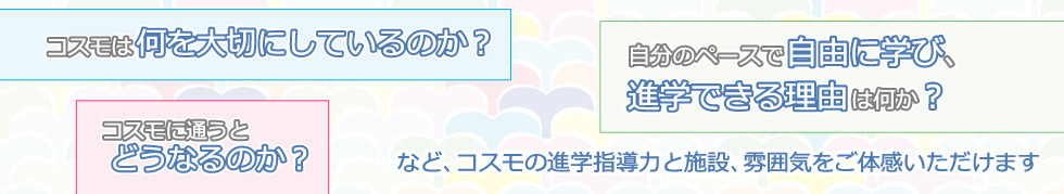 コスモは何を大切にしているのか？コスモに通うとどうなるのか？自分のペースで自由に学び、進学できる理由は何か？など、コスモの進学指導力と施設、雰囲気をご体感いただけます。