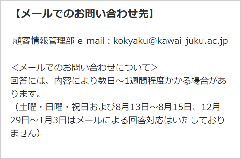 【メールでのお問い合わせ先】顧客情報管理部 ＜メールでのお問い合わせについて＞ 回答には、内容により数日～1週間程度かかる場合があります。 （土曜・日曜・祝日および8月13日～8月15日、12月29日～1月3日はメールによる回答対応はいたしておりません）