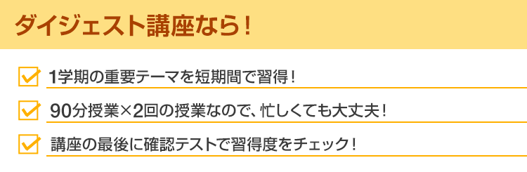 ダイジェスト講座なら！・1学期の重要テーマを短期間で習得！・90分授業×2回の授業なので、忙しくても大丈夫！・講座の最後に確認テストで習得度をチェック！