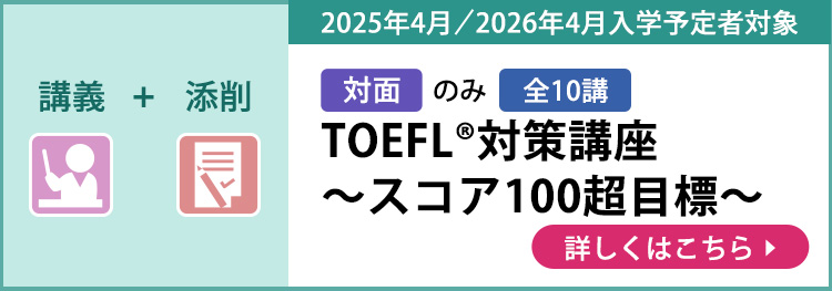 講義＋添削 対面のみ 全10講 2025年4月／2026年4月入学予定者対象 TOEFL®対策講座～スコア100超目標～ 詳しくはこちら