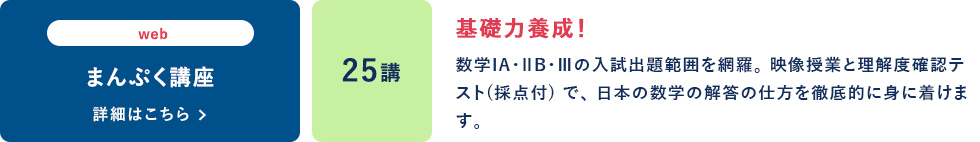 web まんぷく講座 25講 基礎力養成！ 数学ⅠA・ⅡB・Ⅲの入試出題範囲を網羅。映像授業と理解度確認テスト（採点付）で、日本の数学の解答の仕方を徹底的に身に着けます。 詳細はこちら