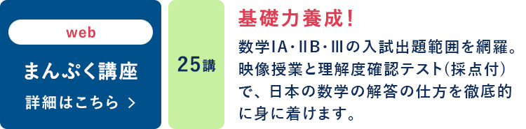 web まんぷく講座 25講 基礎力養成！ 数学ⅠA・ⅡB・Ⅲの入試出題範囲を網羅。映像授業と理解度確認テスト（採点付）で、日本の数学の解答の仕方を徹底的に身に着けます。 詳細はこちら