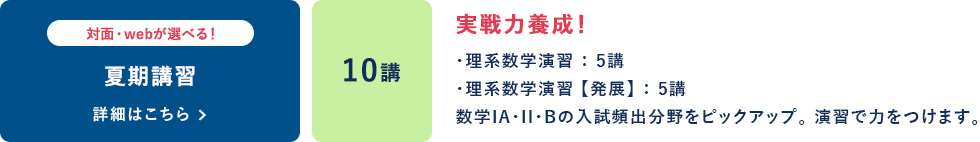 夏期講習  対面・webが選べる！ 10講 実戦力養成！ ・理系数学演習：5講 ・理系数学演習【発展】：5講 数学ⅠA・Ⅱ・Bの入試頻出分野をピックアップ。演習で力をつけます。 詳細はこちら