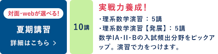 夏期講習  対面・webが選べる！ 10講 実戦力養成！ ・理系数学演習：5講 ・理系数学演習【発展】：5講 数学ⅠA・Ⅱ・Bの入試頻出分野をピックアップ。演習で力をつけます。 詳細はこちら