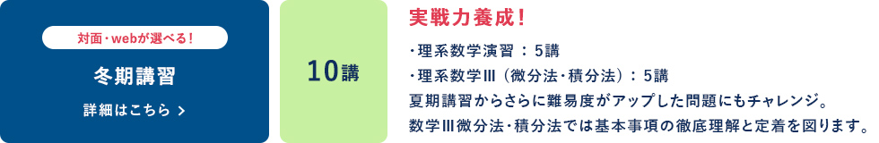 冬期講習  対面・Webが選べる！ 10講 実戦力養成！ ・理系数学演習：5講 ・理系数学Ⅲ（微分法・積分法）：5講 夏期講習からさらに難易度がアップした問題にもチャレンジ。 数学Ⅲ微分法・積分法では基本事項の徹底理解と定着を図ります。 詳細はこちら