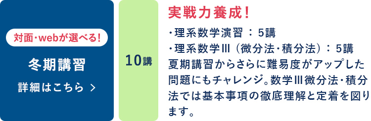 冬期講習  対面・Webが選べる！ 10講 実戦力養成！ ・理系数学演習：5講 ・理系数学Ⅲ（微分法・積分法）：5講 夏期講習からさらに難易度がアップした問題にもチャレンジ。 数学Ⅲ微分法・積分法では基本事項の徹底理解と定着を図ります。 詳細はこちら