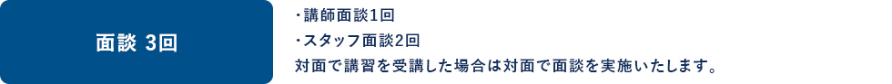 面談 3回 ・講師面談1回 ・スタッフ面談2回 対面で講習を受講した場合は対面で面談を実施いたします