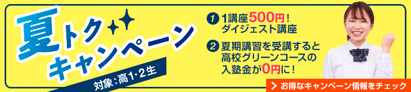 「夏トクキャンペーン」対象：高1・2生。①1講座500円！ダイジェスト講座 ②夏期講習を受講すると高校グリーンコースの入塾金が0円に！お得なキャンペーン情報をチェック