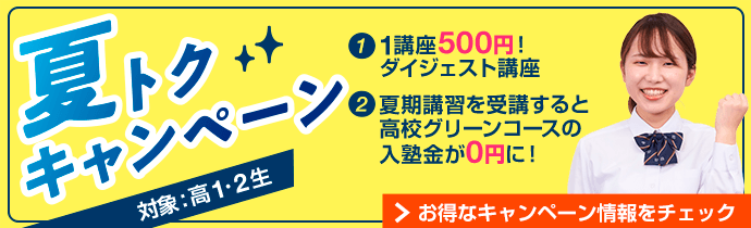 「夏トクキャンペーン」対象：高1・2生。①1講座500円！ダイジェスト講座 ②夏期講習を受講すると高校グリーンコースの入塾金が0円に！お得なキャンペーン情報をチェック