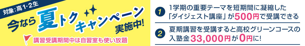 今なら夏トクキャンペーン実施中！対象：高1・2生【1】1学期の重要テーマを短期間に凝縮した「ダイジェスト講座」が500円で受講できる【2】夏期講習を受講すると高校グリーンコースの入塾金33,000円が0円に！講習受講期間中は自習室も使い放題