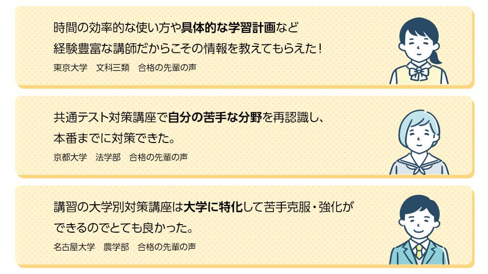 時間の効率的な使い方や具体的な学習計画など経験豊富な講師だからこその情報を教えてもらえた！（東京大学　文科三類　合格の先輩の声）共通テスト対策講座で自分の苦手な分野を再認識し、本番までに対策できた（京都大学　法学部　合格の先輩の声）講習の大学別対策講座は大学に特化して苦手克服・強化ができるのでとても良かった。（名古屋大学　農学部　合格の先輩の声）
