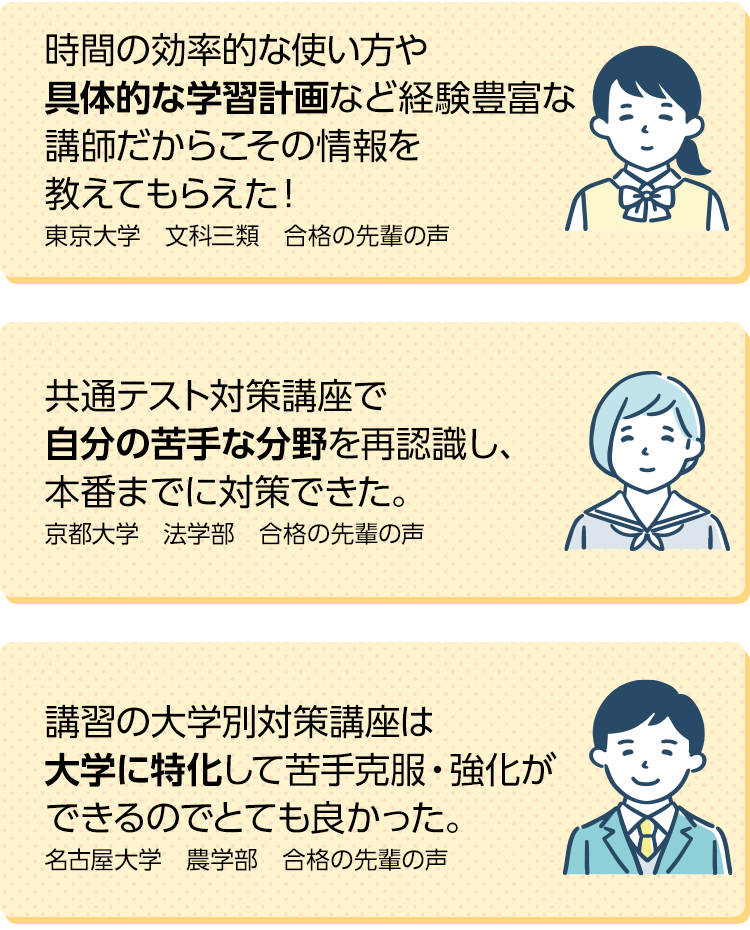 時間の効率的な使い方や具体的な学習計画など経験豊富な講師だからこその情報を教えてもらえた！（東京大学　文科三類　合格の先輩の声）共通テスト対策講座で自分の苦手な分野を再認識し、本番までに対策できた（京都大学　法学部　合格の先輩の声）講習の大学別対策講座は大学に特化して苦手克服・強化ができるのでとても良かった。（名古屋大学　農学部　合格の先輩の声）