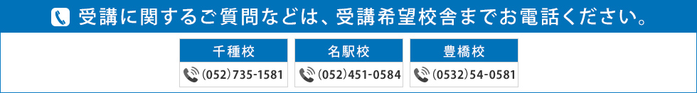 受講に関するご質問などは、受講希望校舎までお電話ください。千種校 （052）735-1581 名駅校  （052）451-0584 豊橋校 （0532）54-0581