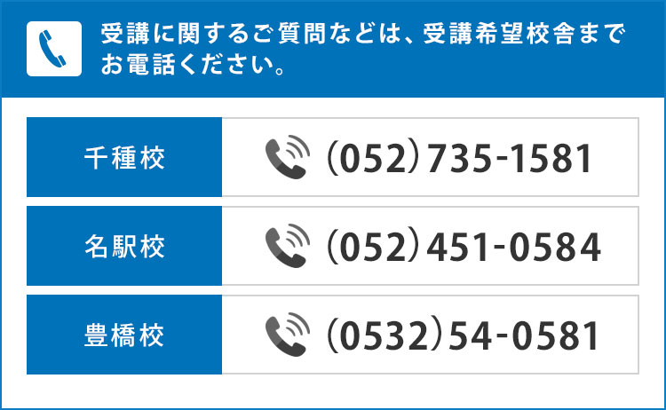 受講に関するご質問などは、受講希望校舎までお電話ください。千種校 （052）735-1581 名駅校  （052）451-0584 豊橋校 （0532）54-0581