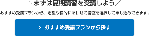 ＼まずは夏期講習を受講しよう／おすすめ受講プランから、志望や目的にあわせて講座を選択して申し込みできます。おすすめ受講プランから探す