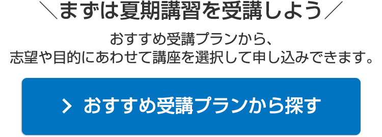 ＼まずは夏期講習を受講しよう／おすすめ受講プランから、志望や目的にあわせて講座を選択して申し込みできます。おすすめ受講プランから探す