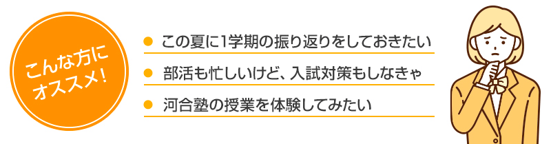 こんな方にオススメ！・この夏に1学期の振り返りをしておきたい・部活も忙しいけど、入試対策もしなきゃ・河合塾の授業を体験してみたい