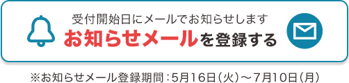 受付開始日にメールでお知らせします お知らせメールを登録する ※お知らせメール登録期間：5月16日（火）～7月10日（月）
