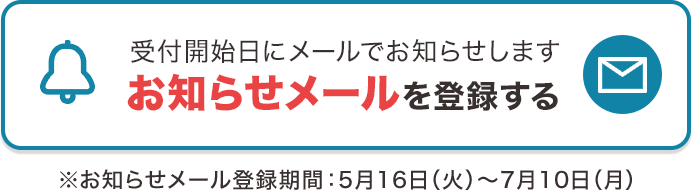 受付開始日にメールでお知らせします お知らせメールを登録する ※お知らせメール登録期間：5月16日（火）～7月10日（月）