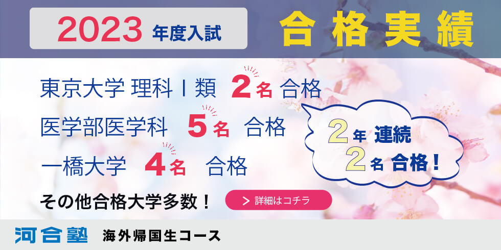 2023年度 合格実績 東京大学理科Ⅰ類 2名合格 2年連続2名合格！ 医学部医学科 5名合格 一橋大学 4名合格 その他合格大学多数！ 詳細はコチラ 河合塾 海外帰国生コース