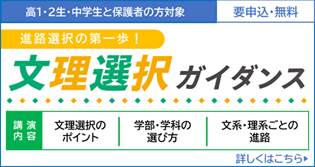 高1・2生・中学生と保護者の方対象 要申込・無料 進路選択の第一歩！文理選択ガイダンス 講演内容 文理選択のポイント／学部・学科の選び方／文系・理系ごとの進路　詳しくはこちら