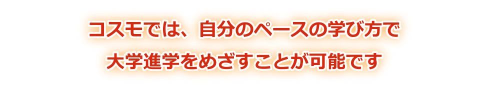コスモでは、自分のペースの学び方で、大学進学をめざすことが可能です。