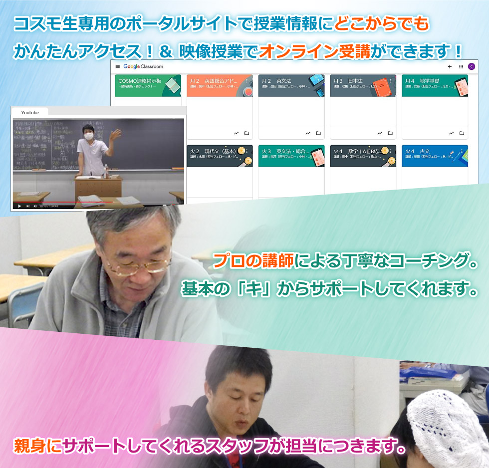 コスモ生専用のポータルサイトで授業情報にどこからでも かんたんアクセス！＆ 映像授業でオンライン受講ができます！／プロの講師による丁寧なコーチング。 基本の「キ」からサポートしてくれます。／親身にサポートしてくれるスタッフが担当につきます。