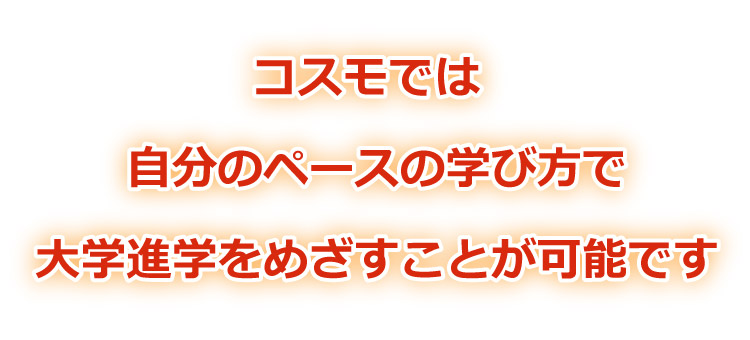 コスモでは、自分のペースの学び方で、大学進学をめざすことが可能です。