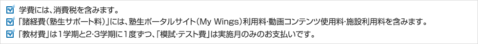 学費には、消費税を含みます。「諸経費（塾生サポート料）」には、塾生ポータルサイト（My Wings）利用料・動画コンテンツ使用料・施設利用料を含みます。「教材費」は1学期と2・3学期に1度ずつ、「模試・テスト費」は実施月のみのお支払いです。