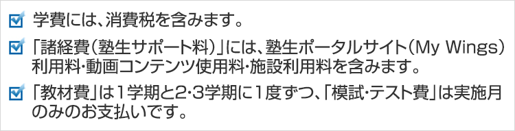 学費には、消費税を含みます。「諸経費（塾生サポート料）」には、塾生ポータルサイト（My Wings）利用料・動画コンテンツ使用料・施設利用料を含みます。「教材費」は1学期と2・3学期に1度ずつ、「模試・テスト費」は実施月のみのお支払いです。