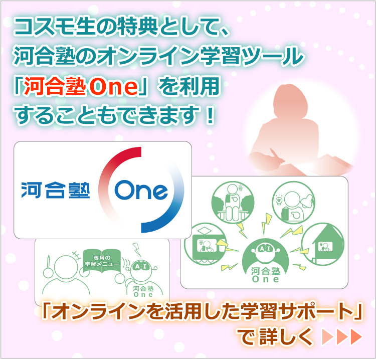 コスモ生の特典として、河合塾のオンライン学習ツール「河合塾One」を利用することもできます！／「オンラインを活用した学習サポート」で詳しく >>>